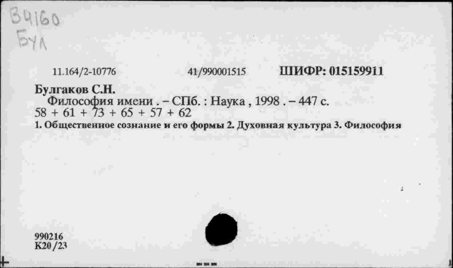 ﻿
11.164/2-10776	41/990001515 ШИФР: 015159911
Булгаков С.Н.
Философия имени . - СПб.: Наука , 1998 . - 447 с.
58 + 61 + 73 + 65 + 57 + 62
1. Общественное сознание и его формы 2. Духовная культура 3. Философия
990216
К20/23